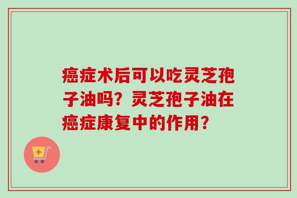 癌症术后可以吃灵芝孢子油吗？灵芝孢子油在癌症康复中的作用？
