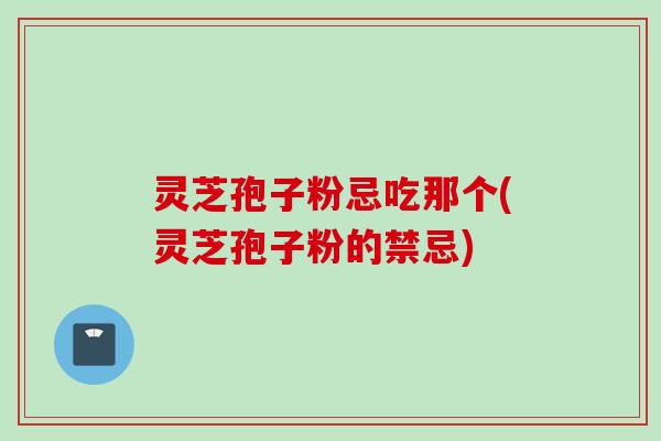 灵芝孢子粉忌吃那个(灵芝孢子粉的禁忌)