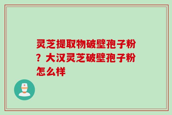 灵芝提取物破壁孢子粉?大汉灵芝破壁孢子粉怎么样 灵芝提取物破壁孢子粉?大汉灵芝破壁孢子粉怎么样