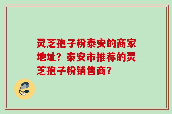 灵芝孢子粉泰安的商家地址？泰安市推荐的灵芝孢子粉销售商？