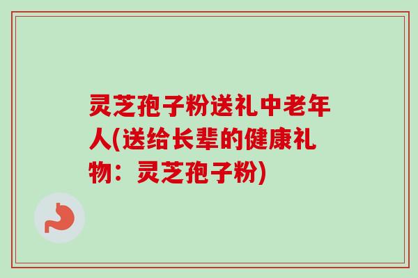 灵芝孢子粉送礼中老年人(送给长辈的健康礼物：灵芝孢子粉)