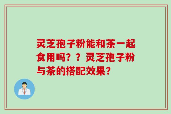 灵芝孢子粉能和茶一起食用吗？？灵芝孢子粉与茶的搭配效果？