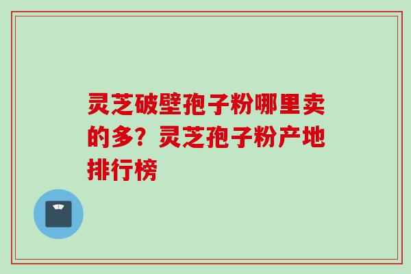 灵芝破壁孢子粉哪里卖的多？灵芝孢子粉产地排行榜