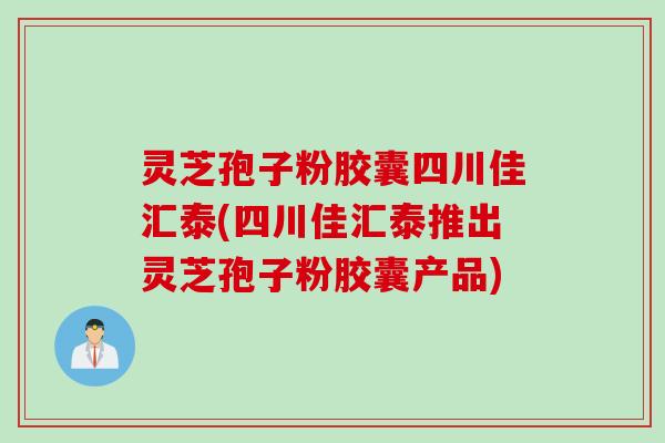 灵芝孢子粉胶囊四川佳汇泰(四川佳汇泰推出灵芝孢子粉胶囊产品)