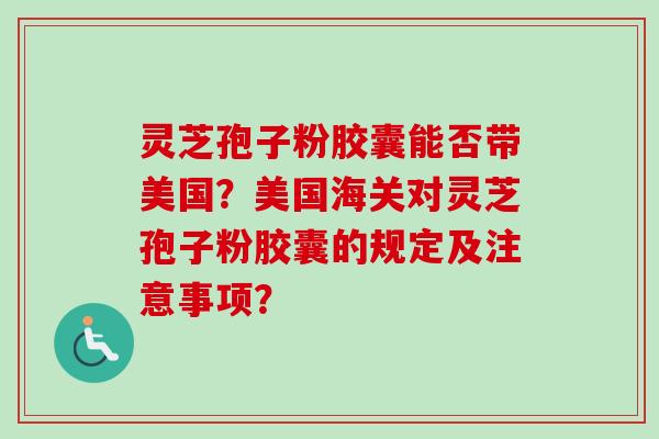 灵芝孢子粉胶囊能否带美国？美国海关对灵芝孢子粉胶囊的规定及注意事项？