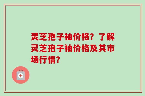 灵芝孢子袖价格？了解灵芝孢子袖价格及其市场行情？
