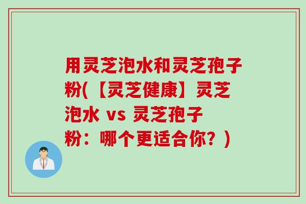 用灵芝泡水和灵芝孢子粉(【灵芝健康】灵芝泡水 vs 灵芝孢子粉：哪个更适合你？)