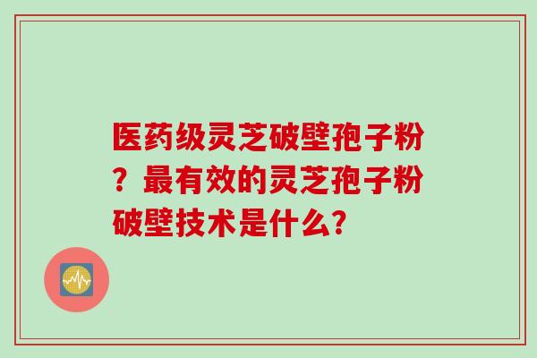 医药级灵芝破壁孢子粉？最有效的灵芝孢子粉破壁技术是什么？