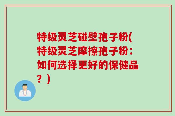 特级灵芝碰壁孢子粉(特级灵芝摩擦孢子粉：如何选择更好的保健品？)