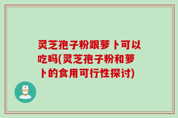 灵芝孢子粉跟萝卜可以吃吗(灵芝孢子粉和萝卜的食用可行性探讨)
