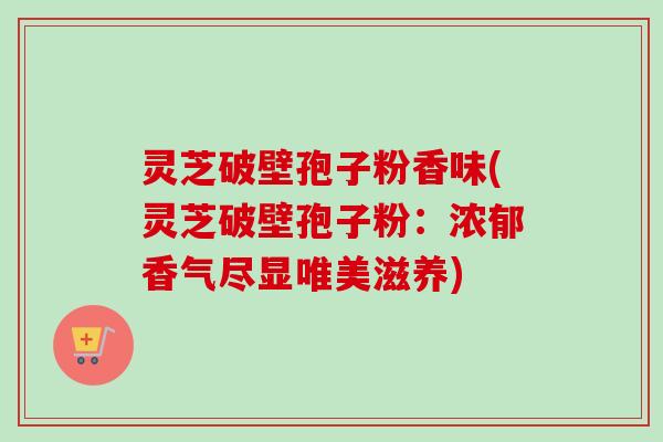 灵芝破壁孢子粉香味(灵芝破壁孢子粉：浓郁香气尽显唯美滋养)