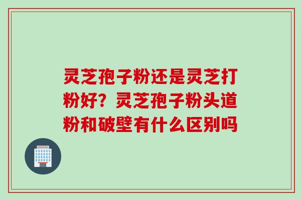 灵芝孢子粉还是灵芝打粉好？灵芝孢子粉头道粉和破壁有什么区别吗