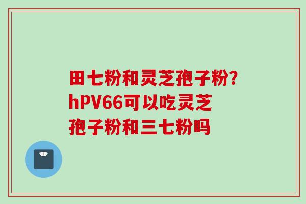 田七粉和灵芝孢子粉？hPV66可以吃灵芝孢子粉和三七粉吗