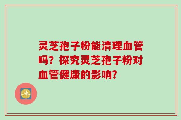 灵芝孢子粉能清理血管吗？探究灵芝孢子粉对血管健康的影响？