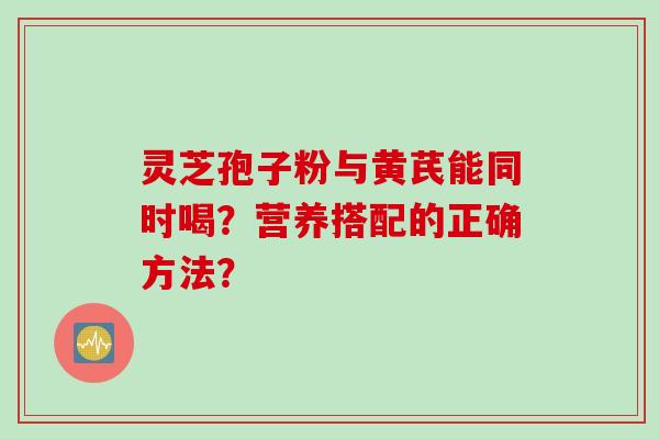 灵芝孢子粉与黄芪能同时喝?营养搭配的正确方法? 灵芝孢子粉与黄芪能同时喝?营养搭配的正确方法?