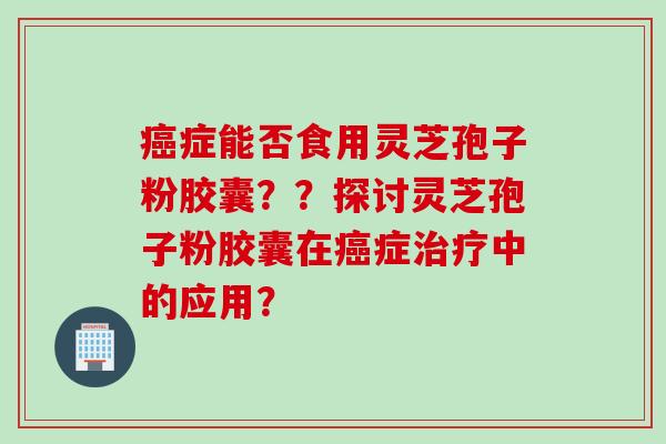 癌症能否食用灵芝孢子粉胶囊？？探讨灵芝孢子粉胶囊在癌症治疗中的应用？