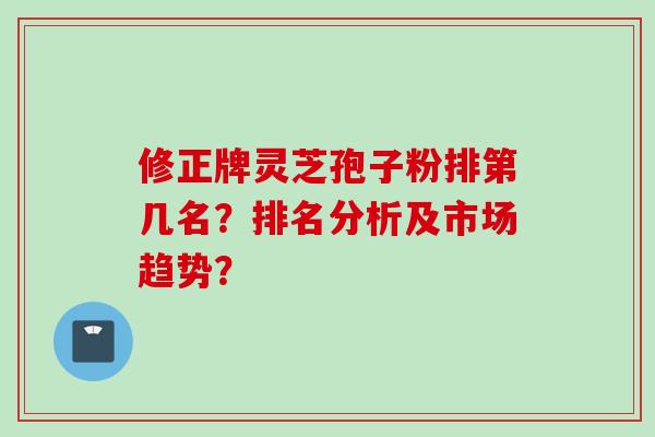 修正牌灵芝孢子粉排第几名？排名分析及市场趋势？