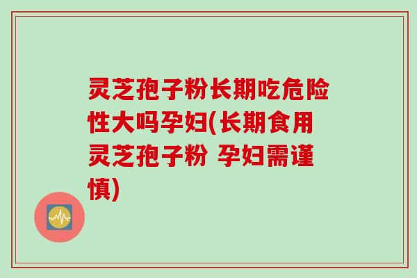 灵芝孢子粉长期吃危险性大吗孕妇(长期食用灵芝孢子粉 孕妇需谨慎)