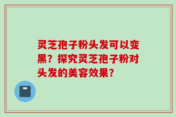 灵芝孢子粉头发可以变黑？探究灵芝孢子粉对头发的美容效果？