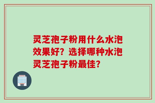 灵芝孢子粉用什么水泡效果好？选择哪种水泡灵芝孢子粉最佳？
