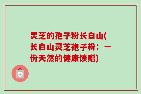 灵芝的孢子粉长白山(长白山灵芝孢子粉：一份天然的健康馈赠)