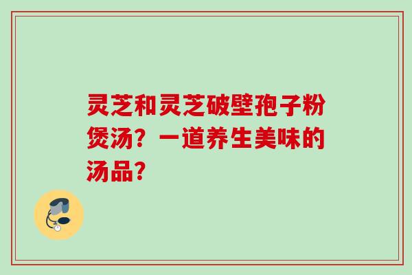 灵芝和灵芝破壁孢子粉煲汤？一道养生美味的汤品？