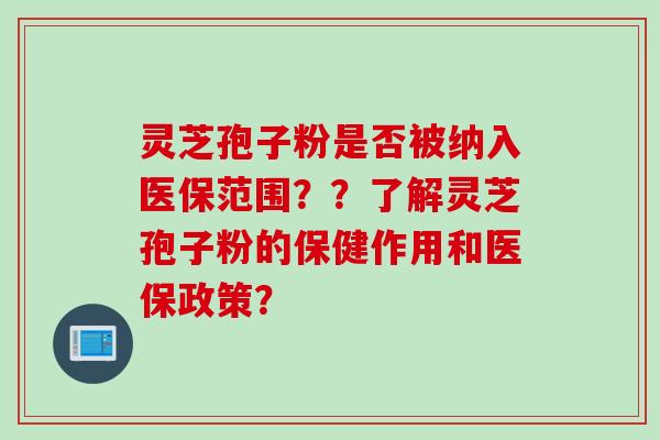 灵芝孢子粉是否被纳入医保范围？？了解灵芝孢子粉的保健作用和医保政策？