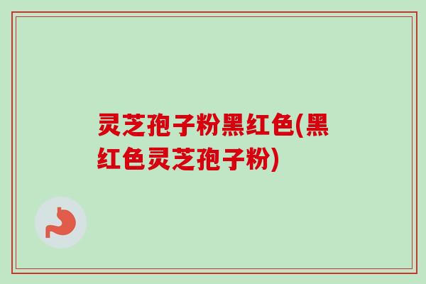 灵芝孢子粉黑红色(黑红色灵芝孢子粉)