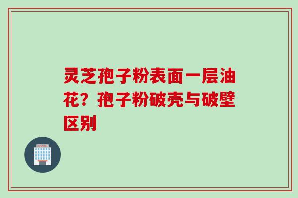 灵芝孢子粉表面一层油花？孢子粉破壳与破壁区别