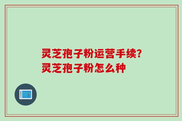 灵芝孢子粉运营手续？灵芝孢子粉怎么种
