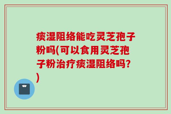 痰湿阻络能吃灵芝孢子粉吗(可以食用灵芝孢子粉痰湿阻络吗？)