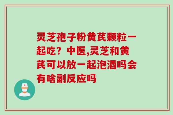 灵芝孢子粉黄芪颗粒一起吃？中医,灵芝和黄芪可以放一起泡酒吗会有啥副反应吗