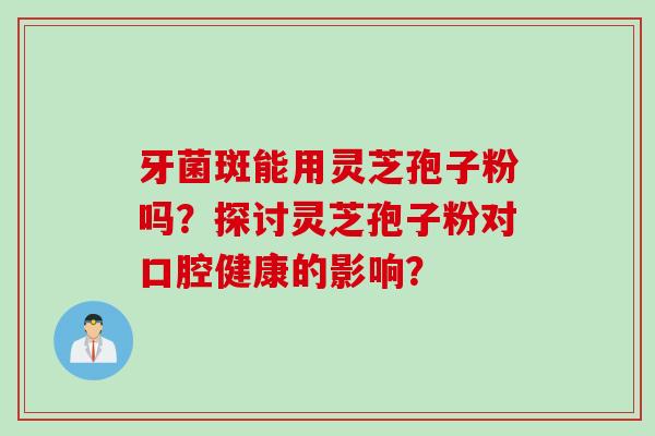 牙菌斑能用灵芝孢子粉吗？探讨灵芝孢子粉对口腔健康的影响？