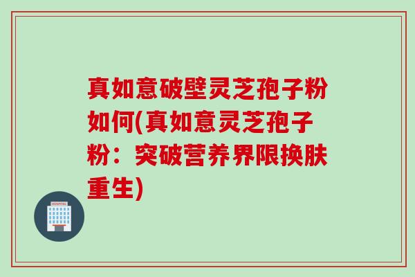 真如意破壁灵芝孢子粉如何(真如意灵芝孢子粉:突破营养界限换肤重生) 真如意破壁灵芝孢子粉如何(真如意灵芝孢子粉:突破营养界限换肤重生)
