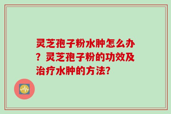 灵芝孢子粉水肿怎么办？灵芝孢子粉的功效及治疗水肿的方法？