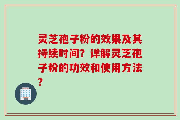 灵芝孢子粉的效果及其持续时间？详解灵芝孢子粉的功效和使用方法？
