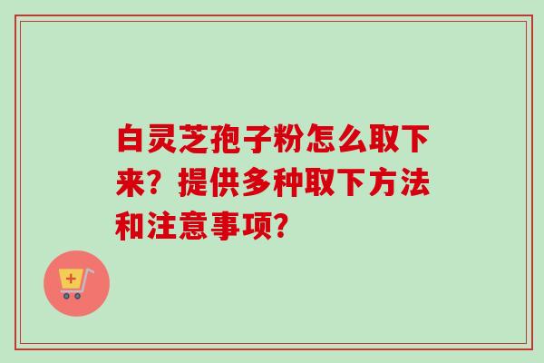 白灵芝孢子粉怎么取下来？提供多种取下方法和注意事项？