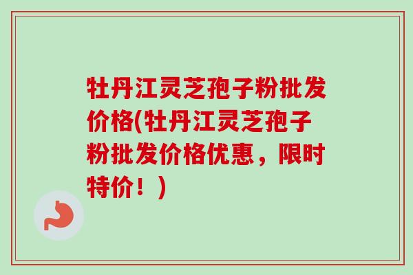 牡丹江灵芝孢子粉批发价格(牡丹江灵芝孢子粉批发价格优惠，限时特价！)