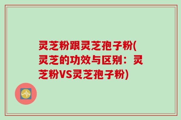 灵芝粉跟灵芝孢子粉(灵芝的功效与区别：灵芝粉VS灵芝孢子粉)