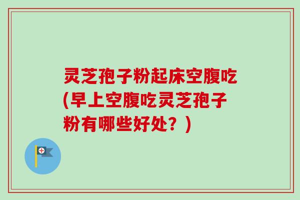 灵芝孢子粉起床空腹吃(早上空腹吃灵芝孢子粉有哪些好处？)