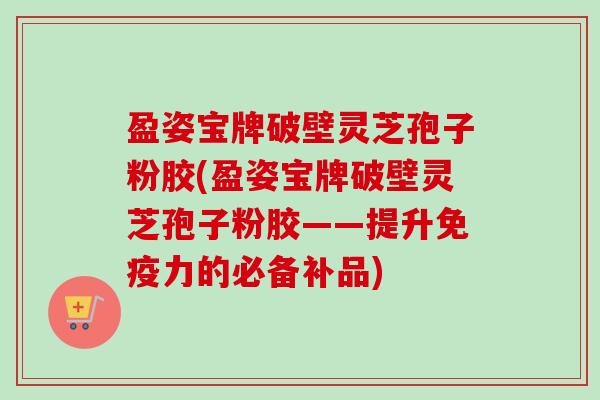 盈姿宝牌破壁灵芝孢子粉胶(盈姿宝牌破壁灵芝孢子粉胶——提升免疫力的必备补品) 盈姿宝牌破壁灵芝孢子粉胶(盈姿宝牌破壁灵芝孢子粉胶——提升免疫力的必备补品)