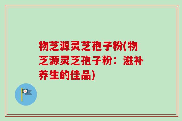 物芝源灵芝孢子粉(物芝源灵芝孢子粉：滋补养生的佳品)