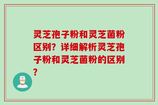 灵芝孢子粉和灵芝菌粉区别？详细解析灵芝孢子粉和灵芝菌粉的区别？