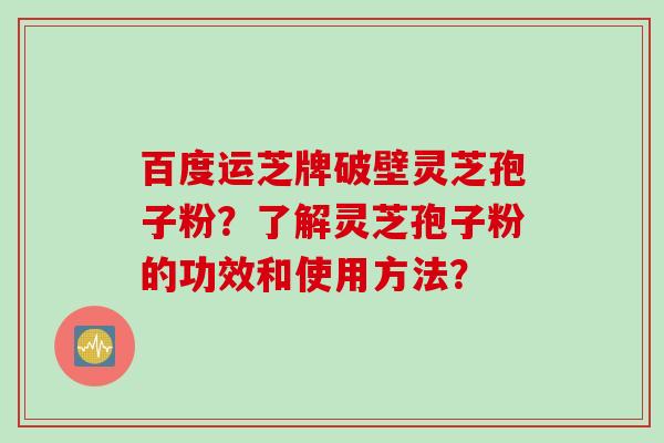 百度运芝牌破壁灵芝孢子粉？了解灵芝孢子粉的功效和使用方法？