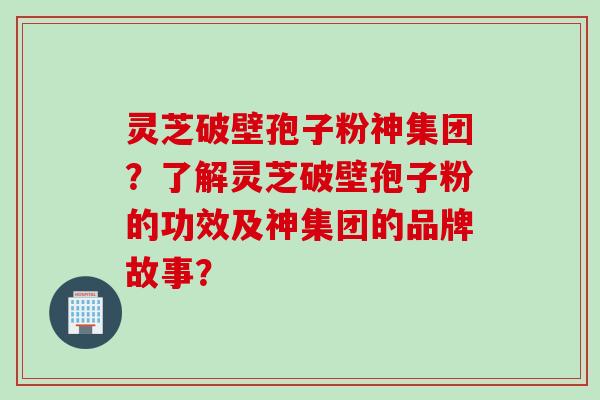 灵芝破壁孢子粉神集团？了解灵芝破壁孢子粉的功效及神集团的品牌故事？
