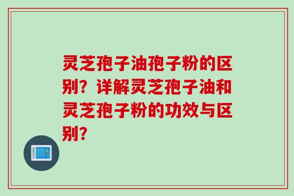 灵芝孢子油孢子粉的区别？详解灵芝孢子油和灵芝孢子粉的功效与区别？
