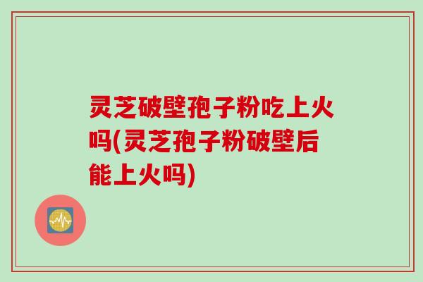 灵芝破壁孢子粉吃上火吗(灵芝孢子粉破壁后能上火吗)