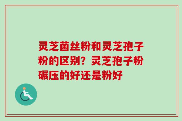 灵芝菌丝粉和灵芝孢子粉的区别？灵芝孢子粉碾压的好还是粉好