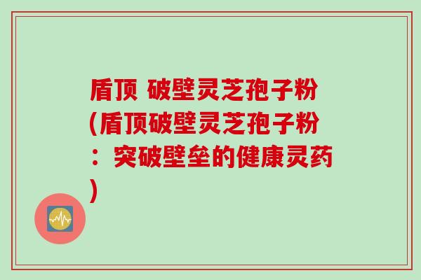 盾顶 破壁灵芝孢子粉(盾顶破壁灵芝孢子粉：突破壁垒的健康灵药)