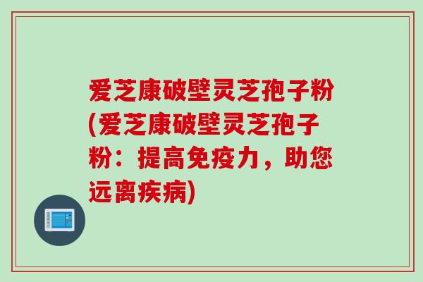 爱芝康破壁灵芝孢子粉(爱芝康破壁灵芝孢子粉：提高免疫力，助您远离疾病)